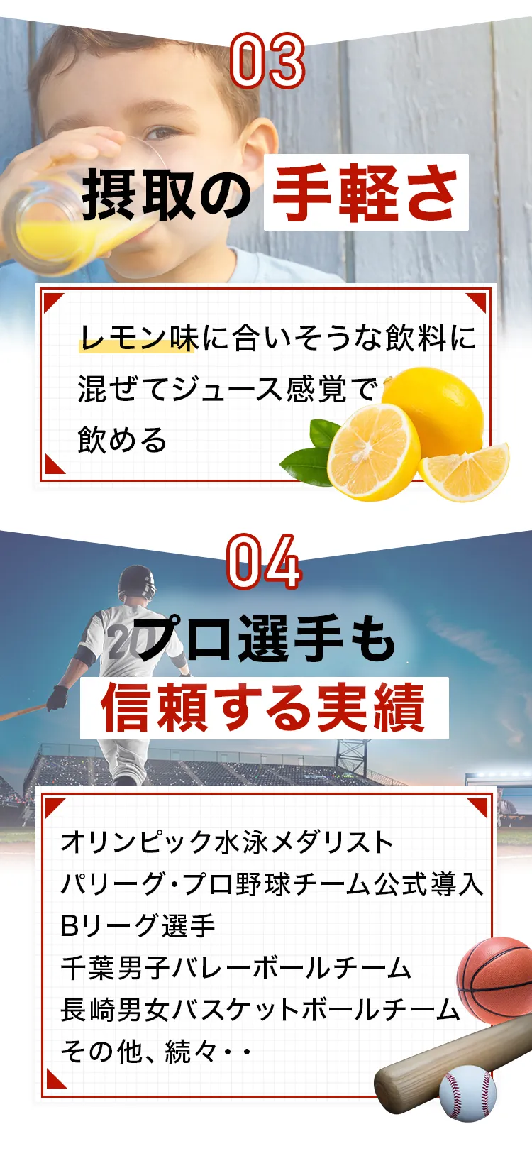 商品が選ばれる理由。03: 摂取の手軽さ(レモン味に合う飲料に混ぜてジュース感覚で飲める)。04: プロ選手も信頼する実績(オリンピック水泳メダリスト、パリーグ・プロ野球チーム公式導入、Bリーグ選手、千葉男子バレーボールチーム、長崎男女バスケットボールチームなどが利用)。