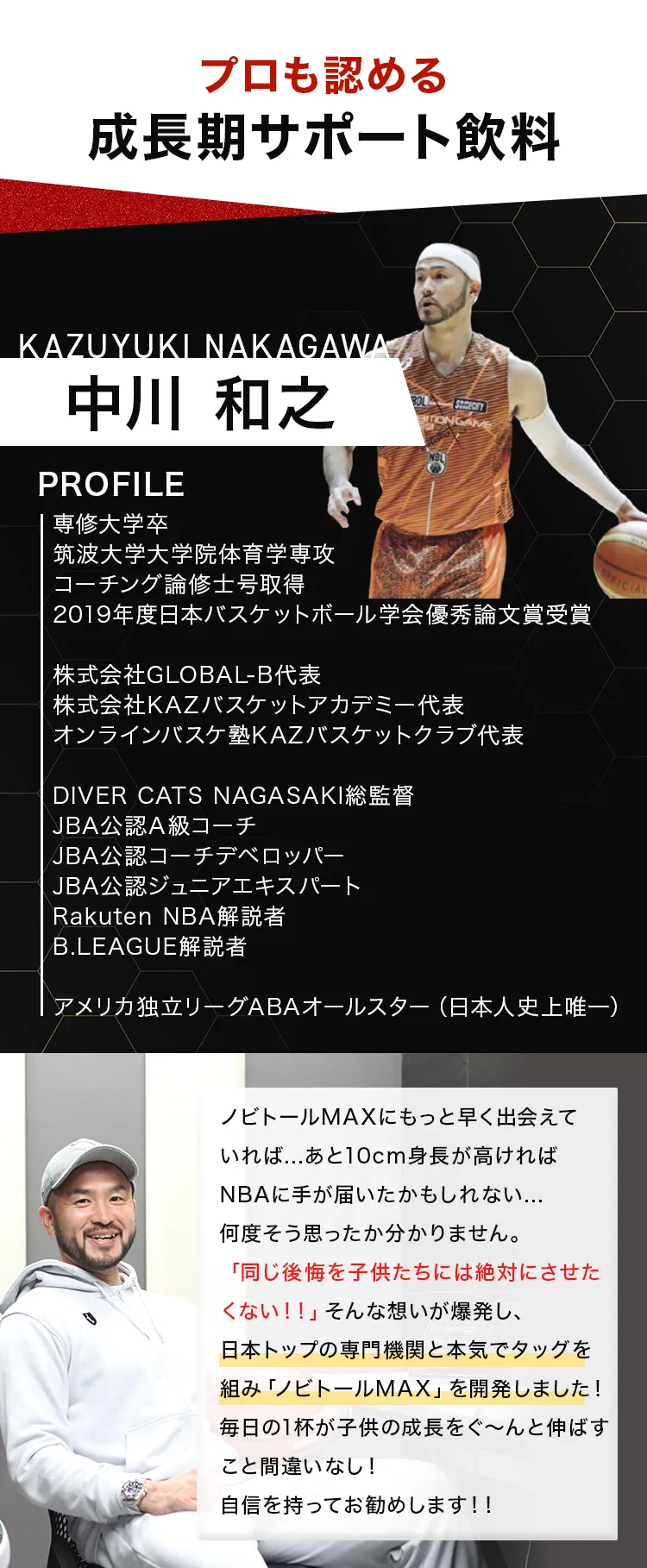 プロも認める成長期サポート飲料。推薦者:中川和之(アメリカ独立リーグABAオールスター 日本人史上唯一)。コメント要旨:「もっと早く出会えていれば…同じ後悔を子供たちにさせたくないという想いが爆発し、日本トップの専門機関と本気で開発した。自信を持ってお勧めします!!」