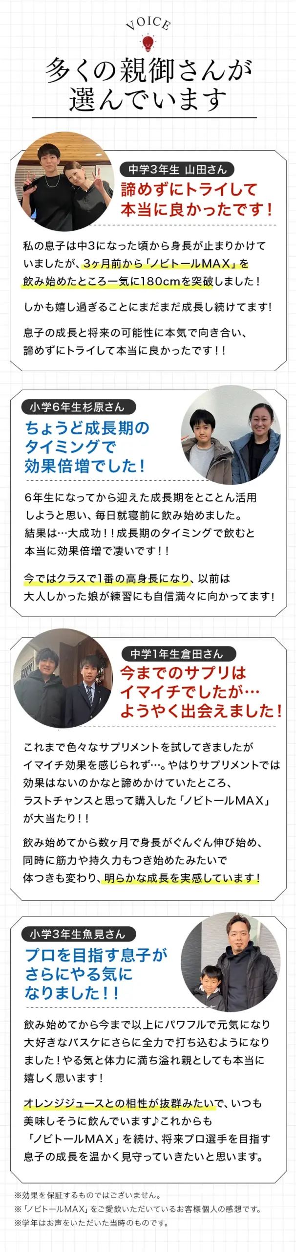 利用者の声。「諦めずにトライして本当に良かった!(中3)」「ちょうど成長期のタイミングで効果倍増でした!(小6)」「今までのサプリはイマイチでしたが…ようやく出会えました!(中1)」「プロを目指す息子がさらにやる気になりました!!(小3)」など、多くの親御さんからの喜びの声。