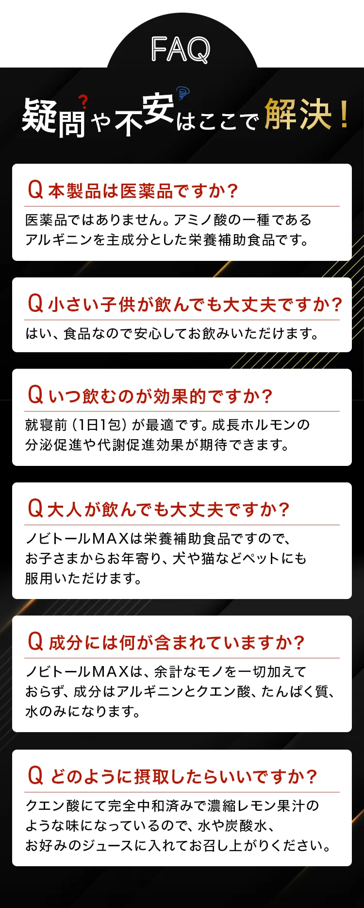 よくある質問と回答。Q:医薬品ですか?→A:栄養補助食品です。Q:子供も大丈夫?→A:食品なので安心です。Q:いつ飲む?→A:就寝前が最適です。Q:大人は?→A:お年寄りやペットも大丈夫です。Q:成分は?→A:アルギニン、クエン酸、たんぱく質、水のみです。Q:摂取方法は?→A:水やジュースに混ぜてください。
