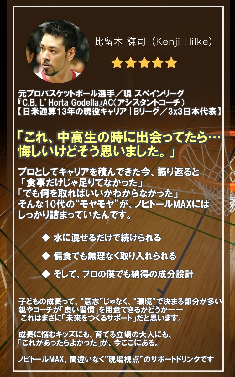 推薦者:比留木 謙司(元プロバスケットボール選手)。「これ、中高生の時に出会ってたら…悔しいけどそう思いました。」プロの僕でも納得の成分設計で、親やコーチが「良い習慣」を用意できる「未来をつくるサポート」であり、間違いなく現場視点のサポートドリンクです。